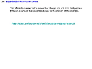 20.1 Electromotive Force and Current
The electric current is the amount of charge per unit time that passes
through a surface that is perpendicular to the motion of the charges.
http://phet.colorado.edu/en/simulation/signal-circuit
 