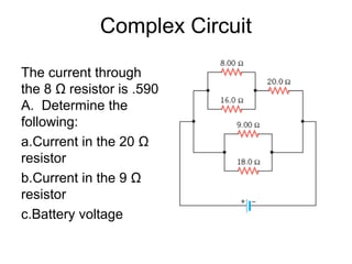 Complex Circuit
The current through
the 8 Ω resistor is .590
A. Determine the
following:
a.Current in the 20 Ω
resistor
b.Current in the 9 Ω
resistor
c.Battery voltage
 