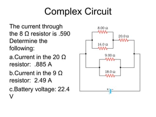 Complex Circuit
The current through
the 8 Ω resistor is .590
Determine the
following:
a.Current in the 20 Ω
resistor: .885 A
b.Current in the 9 Ω
resistor: 2.49 A
c.Battery voltage: 22.4
V
 