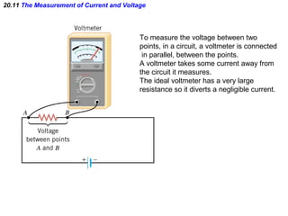 20.11 The Measurement of Current and Voltage
To measure the voltage between two
points, in a circuit, a voltmeter is connected
in parallel, between the points.
A voltmeter takes some current away from
the circuit it measures.
The ideal voltmeter has a very large
resistance so it diverts a negligible current.
 