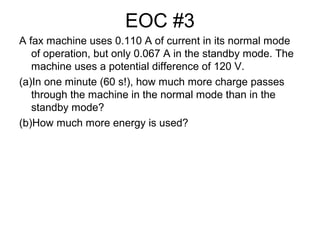 EOC #3
A fax machine uses 0.110 A of current in its normal mode
of operation, but only 0.067 A in the standby mode. The
machine uses a potential difference of 120 V.
(a)In one minute (60 s!), how much more charge passes
through the machine in the normal mode than in the
standby mode?
(b)How much more energy is used?
 