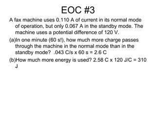 EOC #3
A fax machine uses 0.110 A of current in its normal mode
of operation, but only 0.067 A in the standby mode. The
machine uses a potential difference of 120 V.
(a)In one minute (60 s!), how much more charge passes
through the machine in the normal mode than in the
standby mode? .043 C/s x 60 s = 2.6 C
(b)How much more energy is used? 2.58 C x 120 J/C = 310
J
 