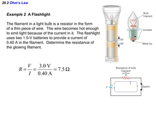 20.2 Ohm’s Law
Example 2 A Flashlight
The filament in a light bulb is a resistor in the form
of a thin piece of wire. The wire becomes hot enough
to emit light because of the current in it. The flashlight
uses two 1.5-V batteries to provide a current of
0.40 A in the filament. Determine the resistance of
the glowing filament.
Ω=== 5.7
A0.40
V0.3
I
V
R
 