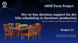 Dry-or-buy decision support for dry
kiln scheduling in furniture production
ARMAN R. YAGHUBIAN, THOM J. HODGSON & JEFFREY A. JOINES
Himanshu Bhokarikar | Ankit Ranjan
Biswa Ranjan Barik | Vardhan Reddy
Project 15
OHM Term Project
 