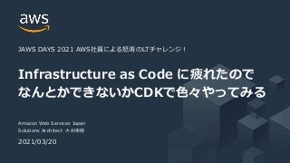 © 2021, Amazon Web Services, Inc. or its Affiliates. All rights reserved.
Amazon Web Services Japan
Solutions Architect 大村幸敬
2021/03/20
Infrastructure as Code に疲れたので
なんとかできないかCDKで色々やってみる
JAWS DAYS 2021 AWS社員による怒涛のLTチャレンジ！
 