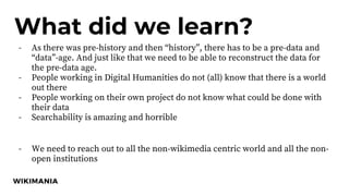 What did we learn?
- As there was pre-history and then “history”, there has to be a pre-data and
“data”-age. And just like that we need to be able to reconstruct the data for
the pre-data age.
- People working in Digital Humanities do not (all) know that there is a world
out there
- People working on their own project do not know what could be done with
their data
- Searchability is amazing and horrible
- We need to reach out to all the non-wikimedia centric world and all the non-
open institutions
 