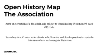 Open History Map
The Association
Aim: The creation of a toolchain and toolset to teach history with modern Web-
GIS tools.
Secondary aims: Create a series of tools to facilitate the work for the people who create the
data (researchers, archaeologists, historians)
 