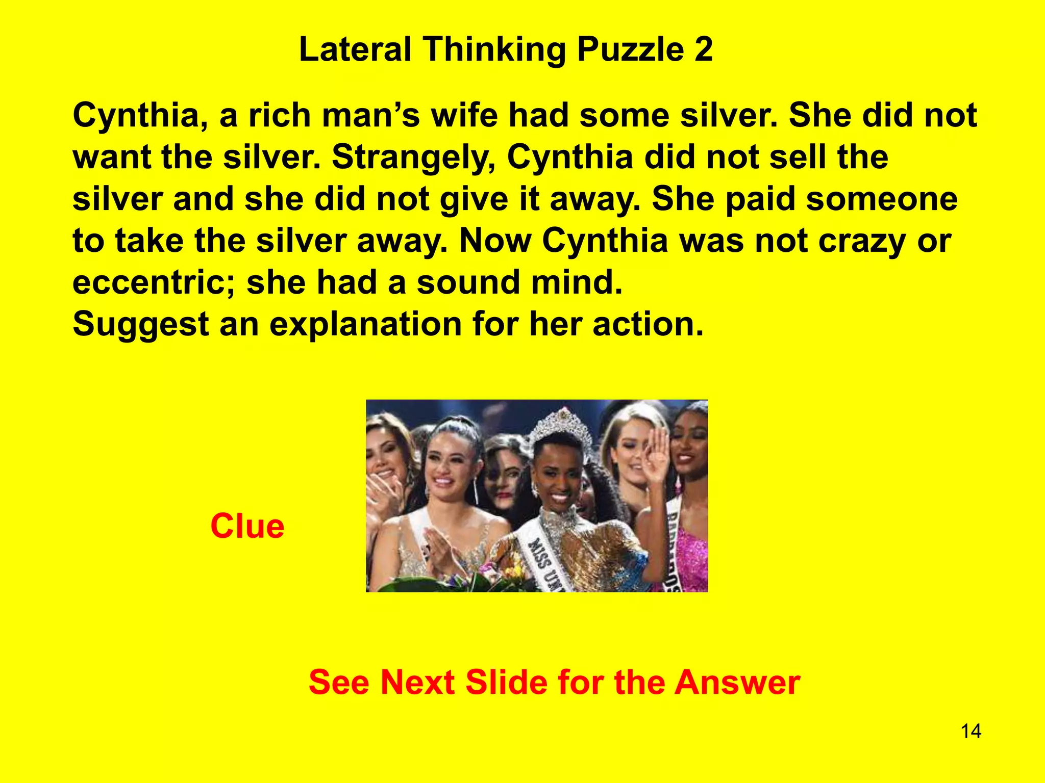 14
Lateral Thinking Puzzle 2
Clue
Cynthia, a rich man’s wife had some silver. She did not
want the silver. Strangely, Cynthia did not sell the
silver and she did not give it away. She paid someone
to take the silver away. Now Cynthia was not crazy or
eccentric; she had a sound mind.
Suggest an explanation for her action.
See Next Slide for the Answer
 