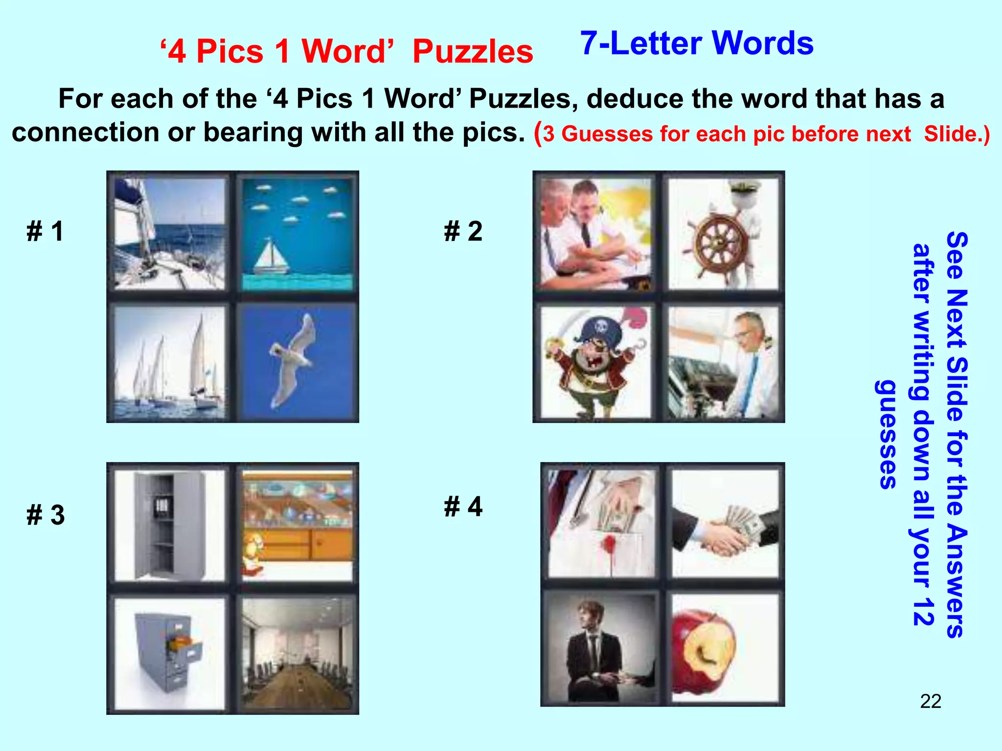 22
‘4 Pics 1 Word’ Puzzles 7-Letter Words
For each of the ‘4 Pics 1 Word’ Puzzles, deduce the word that has a
connection or bearing with all the pics. (3 Guesses for each pic before next Slide.)
See
Next
Slide
for
the
Answers
after
writing
down
all
your
12
guesses
# 1 # 2
# 3 # 4
 