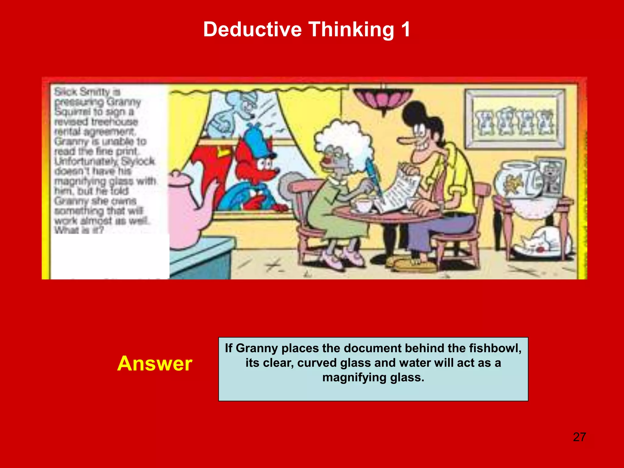 27
Deductive Thinking 1
Answer
If Granny places the document behind the fishbowl,
its clear, curved glass and water will act as a
magnifying glass.
 