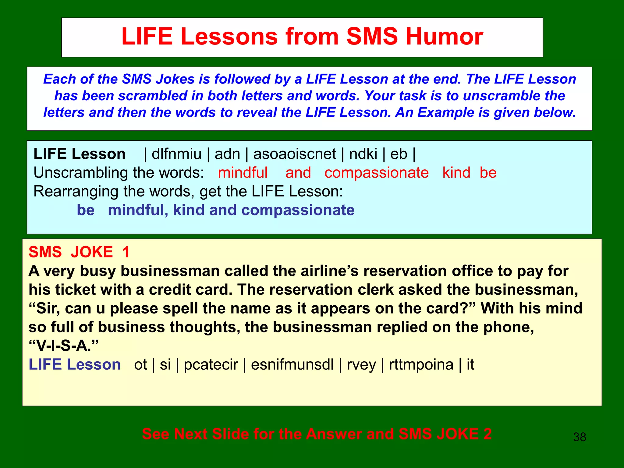 38
LIFE Lessons from SMS Humor
Each of the SMS Jokes is followed by a LIFE Lesson at the end. The LIFE Lesson
has been scrambled in both letters and words. Your task is to unscramble the
letters and then the words to reveal the LIFE Lesson. An Example is given below.
LIFE Lesson | dlfnmiu | adn | asoaoiscnet | ndki | eb |
Unscrambling the words: mindful and compassionate kind be
Rearranging the words, get the LIFE Lesson:
be mindful, kind and compassionate
SMS JOKE 1
A very busy businessman called the airline’s reservation office to pay for
his ticket with a credit card. The reservation clerk asked the businessman,
“Sir, can u please spell the name as it appears on the card?” With his mind
so full of business thoughts, the businessman replied on the phone,
“V-I-S-A.”
LIFE Lesson ot | si | pcatecir | esnifmunsdl | rvey | rttmpoina | it
See Next Slide for the Answer and SMS JOKE 2
 
