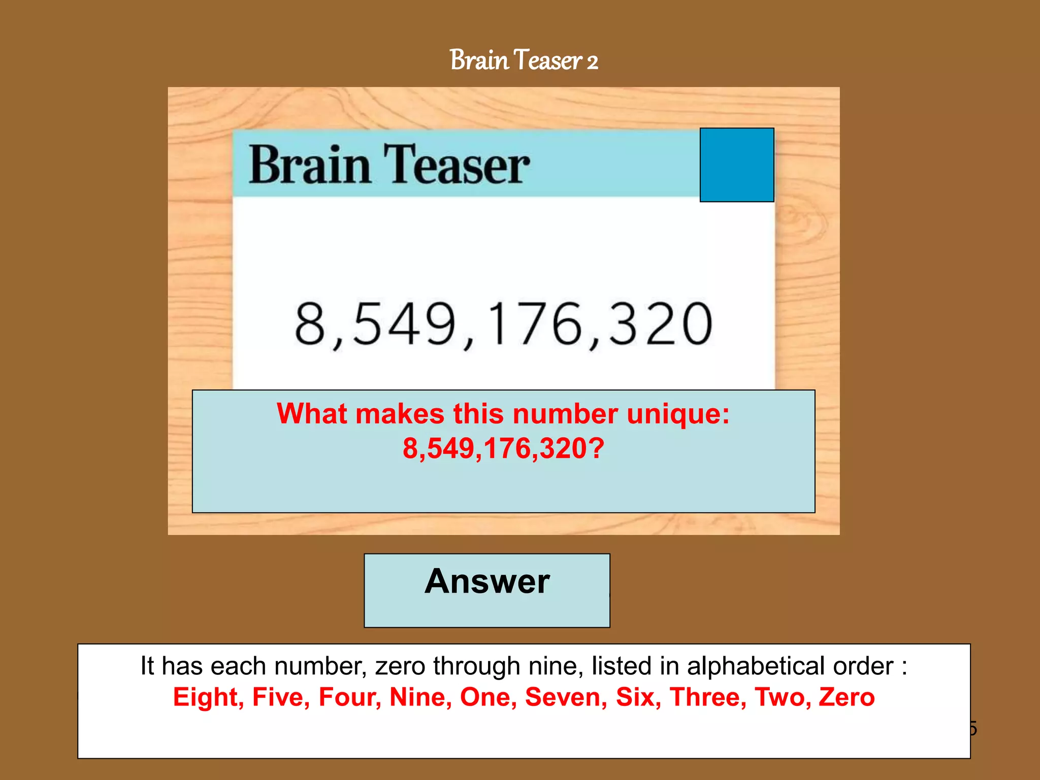 5
BrainTeaser 2
What makes this number unique:
8,549,176,320?
Answer
It has each number, zero through nine, listed in alphabetical order :
Eight, Five, Four, Nine, One, Seven, Six, Three, Two, Zero
 
