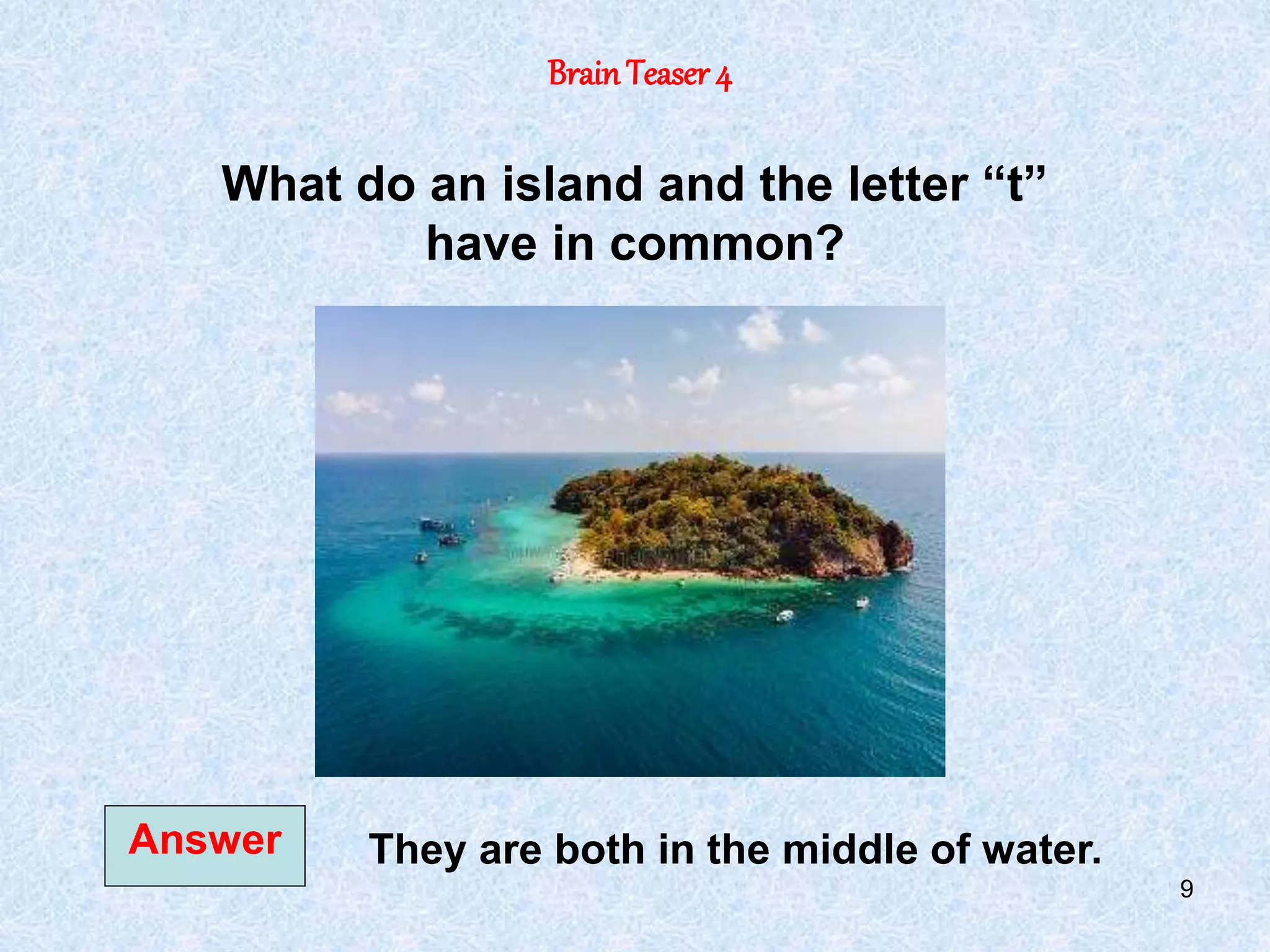 9
BrainTeaser 4
Answer
What do an island and the letter “t”
have in common?
They are both in the middle of water.
 