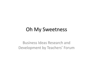 Oh My Sweetness
Business Ideas Research and
Development by Teachers’ Forum
 