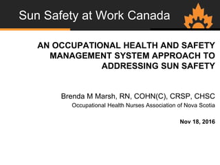 Sun Safety at Work Canada
AN OCCUPATIONAL HEALTH AND SAFETY
MANAGEMENT SYSTEM APPROACH TO
ADDRESSING SUN SAFETY
Brenda M Marsh, RN, COHN(C), CRSP, CHSC
Occupational Health Nurses Association of Nova Scotia
Nov 18, 2016
 