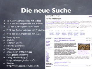 Die neue Suche
•   45 % der Suchergebisse mit Videos
•   14 % der Suchergebnisse mit Bildern
•   1 % der Suchergebnisse mit News
•   19 % der Suchergebnisse mit Produkten
•   19 % der Suchergebnisse mit Maps
•   Filtermöglichkeiten
•   Kinoprogramm
•   Sitelinks
•   Indendet Listing
•   Wonderwheel
•   Image Swirl (http://image-
    swirl.googlelabs.com/)
•   Living Stories (http://
    livingstories.googlelabs.com/)
•   Squared
    (http://www.google.com/squared))
 