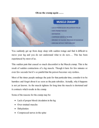 Oh no the cramp again ……
You suddenly get up from deep sleep with sudden twinge and find it difficult to
move your leg and you do not understand what to do now…. This has been
experienced by most of us.
This sudden pain that caused so much discomfort is the Muscle cramp. This is the
result of sudden contractions of a leg muscle. Though it lasts for few minutes or
even few seconds but it’s so painful that the person becomes very restless.
Most of the times people undergo the pain for that particular time, consider it to be
harmless and forget about it as soon as the pain subsides. Actually, why it happens
is not yet known. As the muscle tightens for long time the muscle is shortened and
it contracts which results in the cramp.
Some of the reasons for the cramp may be:
 Lack of proper blood circulation in the leg
 Over strained muscles
 Dehydration
 Compressed nerves in the spine
 
