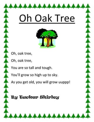 Oh Oak Tree

Oh, oak tree,
Oh, oak tree,
You are so tall and tough.
You’ll grow so high up to sky.
As you get old, you will grow uuppp!


By Tucker Shirley
 
