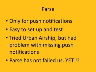 Parse
• Only for push notifications
• Easy to set up and test
• Tried Urban Airship, but had
problem with missing push
notifications
• Parse has not failed us. YET!!!
 