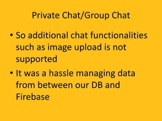 Private Chat/Group Chat
• So additional chat functionalities
such as image upload is not
supported
• It was a hassle managing data
from between our DB and
Firebase
 