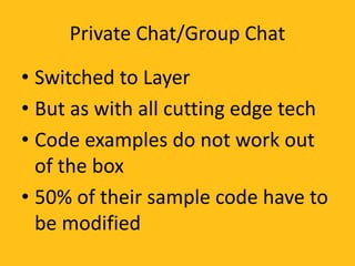 Private Chat/Group Chat
• Switched to Layer
• But as with all cutting edge tech
• Code examples do not work out
of the box
• 50% of their sample code have to
be modified
 