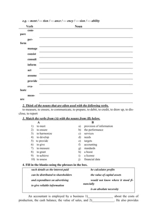 e.g. – ment / — tion / — ance / — ency / — sion / — ability
Verb Noun
com-
pare
per-
form
manage
consist
consult
inform
act
assume
provide
eva-
luate
meas-
ure
2. Think of the nouns that are often used with the following verbs.
to measure, to ensure, to communicate, to prepare, to debit, to credit, to draw up, to dis-
close, to report
3. Match the verbs from (A) with the nouns from (B) below.
A B
1) to meet
2) to ensure
3) to harmonize
4) to develop
5) to provide
6) to give
7) to measure
8) to grant
9) to achieve
10) to assess
a) provision of information
b) the performance
c) services
d) needs
e) targets
f) accounting
g) standards
h) a boost
i) a license
j) financial data
4. Fill in the blanks using the phrases in the box.
such details as the interest paid
can be distributed to shareholders
and expenditure on advertising
to give reliable information
he calculates profits
the value of capital assets
would not know where it stood fi-
nancially
is an absolute necessity
An accountant is employed by a business 1)________________ about the costs of
production, the cash balance, the value of sales, and 2)______________. He also provides
 