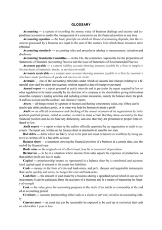 GLOSSARY
Accounting — a system of recording the money value of business dealings and income and ex-
penditure accounts to enable the management of a concern to see the financial position at any time
Accounting equation — the basic principle on which all financial accounting depends, that the re-
sources possessed by a business are equal to the sum of the sources from which those resources were
obtained
Accounting standards — accounting rules and procedures relating to measurement, valuation and
disclosure
Accounting Standards Committee — in the UK, the committee responsible for the preparation of
Statements of Standard Accounting Practice and the issue of Statements of Recommended Practice
Accounts payable — a current liability account showing amounts payable by a firm to suppliers
for purchases of materials, stocks, or services on credit
Accounts receivable — a current asset account showing amounts payable to a firm by customers
who have made purchases of goods and services on credit
Accruals — one of the accounting principles under which all income and charges relating to a fi-
nancial year shall be taken into account, without regard to date of receipt or payment
Annual report — a report prepared at yearly intervals and in particular the report required by law or
other regulation to be made annually by the directors of a company to its shareholders giving information
about the company’s trading activities and including certain documents, namely the balance sheet, the prof-
it and loss account and the auditors’ and directors’ reports
Assets — all things owned by a person or business and having some money value, esp. if they can be
used to pay debts, produce goods, or in some way help the business to make a profit
Audit — an official examination and checking of the annual accounts of an organization by inde-
pendent qualified person, called an auditor, in order to make certain that they show accurately the true
financial position and do not hide any dishonesty, and also that they are presented in proper form or-
dered by law
Audit report — a report written by the auditor officially appointed by an organization to audit its ac-
counts. The report usu. written on the balance sheet or attached to it, must be law state
Bad debts — debts which are likely never to be paid and must be treated as worthless by being en-
tered as written off in a bad debts account
Balance sheet — a statement showing the financial position of a business at a certain date, usu. the
end of the financial year
Book value — the original cost of a fixed asset, less the accumulated depreciation
Breakeven — to be in a situation where income from sales equals the expenses of production, so
that neither profit nor loss is made
Capital — proprietorship interest as represented in a balance sheet by a contributed and accumu-
lated capital equal in amount to the assets less liabilities
Cash — money in the form of coin and bank-notes, and perh. cheques and negotiable instruments
that can be quickly and easily exchanged for coin and bank-notes
Cash flow — the amount of cash made by a business during a specified period which it can use for
investment; it can be calculated from the accounts of a business and is a means of measuring its finan-
cial strength
Cost — the value given for accounting purposes to the stock of an article or commodity at the end
of an accounting period
Creditors — amounts (representing either cash or a claim to services) owed to an accounting enti-
ty
Current asset — an asset that can be reasonably be expected to be used up or converted into cash
or sold within 1 year or less
 