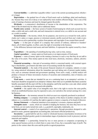 Current liability — a debt that is payable within 1 year or the current accounting period, whichev-
er is longer
Depreciation — the gradual loss of value of fixed assets such as buildings, plant and machinery,
etc. because they wear out or decay or are replaced by more modern efficient things. This is one of the
costs of running a business and must be charged against the profits
Dividends — a corporation’s distribution of income to the shareholders of the corporation. The
form of the dividend may be either cash or additional shares
Double-entry system — the basic system of modern book-keeping by which each account has two
sides, a debit side and a credit side, and each transaction is entered twice, as a debit in one account and
as a credit in another
Earned income — the income, which, for tax purposes, one receives as a reward for work, and in-
cludes one’s salary or wages; pension or retirement annuity; profits received from one’s trade or pro-
fession from an active partnership, royalties from patents and copyrights if one created them oneself
Equity — 1) that part of capital of a company that consists of ordinary, deferred or founders’
shares, all of which together, in effect, carry the right of ownership in the business;
2) the difference between total assets and total liabilities. It represents the capital owned by a busi-
ness
Expenditure — the spending of something having value, such as time, money;
Capital expenditure — money spent on fixed assets or on improvements of fixed assets
Expenses — sums of money spent on the running a business in such a way that they do not add to
the value of its assets. Thus money spent on rent, local taxes, electricity, insurance, salaries, advertis-
ing, etc.
Financial accounting — that part of accounting which is concerned mainly, with external report-
ing to shareholders, government and other users of accounting outside the enterprise
Financial analysis — the study of the present financial situation of a company, industry or coun-
try, using statistical information about the immediate past and taking note of present market tenden-
cies, such as consumer demand and government spending. From such a study, a skilful analyst will
produce a forecast of future movements of prices of securities and commodities, rates of interest, cost
of living, etc.
Fixed assets — assets that are intended for use on a continuing basis in an enterprise’s activities. A
fixed asset should be recognized in an enterprise’s balance sheet when a) it is probable that future economic
benefits associated with the asset will flow to the enterprise; and b) the asset has a cost, and, where carried
at a valuation, a value that can be measured with reliability
Goodwill — the capital value of an intangible asset, that is the right to receive the extra profits,
which an established business may be expected to earn, over and above the normal earnings for a simi-
lar business
Historical cost — the monetary amount for which an asset was originally purchased or produced
Holding company — a company which holds a majority of the shares in another company (its sub-
sidiary); or is a member of it and has the right to appoint or remove a majority of its board of directors
Income Statement — a financial statement of an enterprise’s revenues, expenses and profit
Intangible assets — assets, which are valuable in helping the business, but since they have no ma-
terial form, are not easily turned into cash, e. g. goodwill, copyrights, trademarks, etc.
Internal control — control of an organization’s operations, through procedures designed to safe-
guard its assets, generate appropriate accounting data, and ensure efficient productivity
Inventories — goods held for sale by a retail or wholesale business (merchandise inventory) or by
a manufacture (finished goods); goods in intermediate stages of production (work in process); and raw
materials and supplies
Joint Venture — a partnership, formed by two or more persons or companies co-operating in
some special business activity in which there is some risk of loss, but a reasonable hope of profit. The
parties in the venture share the costs and the profits in agreed proportions
 