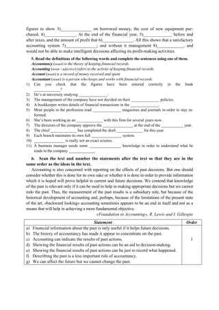 figures to show 3)______________ on borrowed money, the cost of new equipment pur-
chased, 4)______________. At the end of the financial year, 5)_____________ before and
after taxes, and the amount of profit that 6)______________. All this shows that a satisfactory
accounting system 7)______________; and without it management 8)____________, and
would not be able to make intelligent decisions affecting its profit-making activities.
5. Read the definitions of the following words and complete the sentences using one of them.
Accountancy (noun) is the theory of keeping financial records.
Accounting (noun / adjective) refers to the activity of keeping financial records.
Account (noun) is a record of money received and spent.
Accountant (noun) is a person who keeps and works with financial records.
1) Can you check that the figures have been entered correctly in the bank
_____________?
2) He’s at university studying ______________.
3) The management of the company have not decided on their ______________ policies.
4) A bookkeeper writes details of financial transactions in the ______________.
5) Most people in the profession read ______________ magazines and journals in order to stay in-
formed.
6) She’s been working as an _____________ with this firm for several years now.
7) The directors of the company approve the _______________ at the end of the ___________ year.
8) The chief _____________ has completed the draft _____________ for this year.
9) Each branch maintains its own full _______________ system.
10) _______________ is really not an exact science.
11) A business manager needs some ________________ knowledge in order to understand what he
reads in the company _____________.
6. Scan the text and number the statements after the text so that they are in the
same order as the ideas in the text.
Accounting is also concerned with reporting on the effects of past decisions. But one should
consider whether this is done for its own sake or whether it is done in order to provide information
which it is hoped will prove helpful in current and future decisions. We contend that knowledge
of the past is relevant only if it can be used to help in making appropriate decisions but we cannot
redo the past. Thus, the measurement of the past results is a subsidiary role, but because of the
historical development of accounting and, perhaps, because of the limitations of the present state
of the art, «backward looking» accounting sometimes appears to be an end in itself and not as a
means that will help in achieving a more fundamental objective.
«Foundation in Accounting», R. Lewis and I. Gillespie
Statement Order
a) Financial information about the past is only useful if it helps future decisions.
b) The history of accountancy has made it appear to concentrate on the past.
c) Accounting can indicate the results of past actions.
d) Showing the financial results of past actions can be an aid to decision-making.
e) Showing the financial results of past actions can be just to record what happened.
f) Describing the past is a less important role of accountancy.
g) We can affect the future but we cannot change the past.
1
 