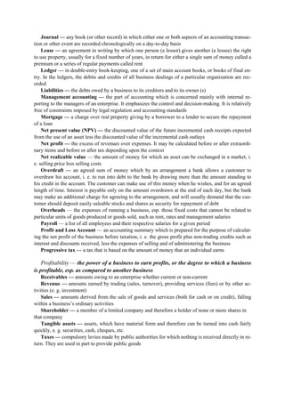 Journal — any book (or other record) in which either one or both aspects of an accounting transac-
tion or other event are recorded chronologically on a day-to-day basis
Lease — an agreement in writing by which one person (a lessor) gives another (a lessee) the right
to use property, usually for a fixed number of years, in return for either a single sum of money called a
premium or a series of regular payments called rent
Ledger — in double-entry book-keeping, one of a set of main account books, or books of final en-
try. In the ledgers, the debits and credits of all business dealings of a particular organization are rec-
orded
Liabilities — the debts owed by a business to its creditors and to its owner (s)
Management accounting — the part of accounting which is concerned mainly with internal re-
porting to the managers of an enterprise. It emphasizes the control and decision-making. It is relatively
free of constraints imposed by legal regulation and accounting standards
Mortgage — a charge over real property giving by a borrower to a lender to secure the repayment
of a loan
Net present value (NPV) — the discounted value of the future incremental cash receipts expected
from the use of an asset less the discounted value of the incremental cash outlays
Net profit — the excess of revenues over expenses. It may be calculated before or after extraordi-
nary items and before or after tax depending upon the context
Net realizable value — the amount of money for which an asset can be exchanged in a market, i.
e. selling price less selling costs
Overdraft — an agreed sum of money which by an arrangement a bank allows a customer to
overdraw his account, i. e. to run into debt to the bank by drawing more than the amount standing to
his credit in the account. The customer can make use of this money when he wishes, and for an agreed
length of time. Interest is payable only on the amount overdrawn at the end of each day, but the bank
may make an additional charge for agreeing to the arrangement, and will usually demand that the cus-
tomer should deposit easily saleable stocks and shares as security for repayment of debt
Overheads — the expenses of running a business, esp. those fixed costs that cannot be related to
particular units of goods produced or goods sold, such as rent, rates and management salaries
Payroll — a list of all employees and their respective salaries for a given period
Profit and Loss Account — an accounting summary which is prepared for the purpose of calculat-
ing the net profit of the business before taxation, i. e. the gross profit plus non-trading credits such as
interest and discounts received, less the expenses of selling and of administering the business
Progressive tax — a tax that is based on the amount of money that an individual earns
Profitability — the power of a business to earn profits, or the degree to which a business
is profitable, esp. as compared to another business
Receivables — amounts owing to an enterprise whether current or non-current
Revenue — amounts earned by trading (sales, turnover), providing services (fees) or by other ac-
tivities (e. g. investment)
Sales — amounts derived from the sale of goods and services (both for cash or on credit), falling
within a business’s ordinary activities
Shareholder — a member of a limited company and therefore a holder of none or more shares in
that company
Tangible assets — assets, which have material form and therefore can be turned into cash fairly
quickly, e. g. securities, cash, cheques, etc.
Taxes — compulsory levies made by public authorities for which nothing is received directly in re-
turn. They are used in part to provide public goods
 