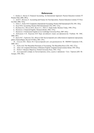References
1. Kothari J., Barone E. Financial Accounting. An International Approach. Pearson Education Limited, FT
Prentice Hall, 2006. 408 p.
2. Atrill P., McLaney E. Accounting and Finance for Non-Specialists. Pearson Education Limited, FT Pren-
tice Hall, 2006. 538 p.
3. Nobes C., Parker R.H. Comparative International Accounting. Prentice Hall International LTD, 1991. 520 p.
4. Sneyd M.R. Accounting. Prentice Hall International LTD, 1994. 118 p.
5. Rachman D.J., Mescon M.H., Bovee C.L., Thill J.V. Study Guide. Business Today, 1996. 270 p.
6. Mackenzie J. Financial English. Thomson Heinle, 2002. 159 p.
7. Mackenzie J. Professional English in Use Cambridge University Press, 2007.140 p.
8. Любимцева С.Н., Коренева В.Н. Курс английского языка для финансистов: Учебник. М.: ГИС,
2000. 380 с.
9. Быков В.С., Горбунова Т.В., Обласов М.В. Бухгалтерский учет себестоимости перевозок (продукции,
работ). Новосибирск: Изд-во СГУПСа, 2001. 270 с.
10. Соколов Я.В., Пятов М.Л. Бухгалтерский учет для руководителя. М.: ПБОЮЛ Гриженко Е.М.,
2000. 282 с.
11. Parker R.H. The Macmillan Dictionary of Accounting. The Macmillan Press LTD, 1992. 272 p.
12. Adam J.H. Longman Dictionary of Business English. Longman Group Limited, Relod, 1993. 492 p.
13. Hollett V. Business Objectives. Oxford University Press, 1993. 174 p.
14. Англо-русский словарь по бухгалтерскому учету, аудиту и финансам / Сост. Терехов Д.Ю. М.:
Аскери, 1994. 508 с.
 