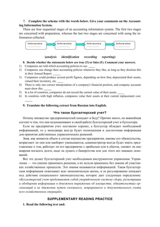 7. Complete the scheme with the words below. Give your comments on the Account-
ing Information System.
There are four sequential stages of an accounting information system. The first two stages
are concerned with preparation, whereas the last two stages are concerned with using the in-
formation collected.
Inform ation
__ ____ ___ __ _
In form ation
_ __ __ _ __ ___
In form ation
__ ___ ____ __
In form ation
__ ____ __ ___ _
(analysis identification recording reporting)
8. Decide whether the statements below are true (T) or false (F). Comment your answers.
1) Companies are told which accounting policies to use. ____
2) Companies can change their accounting policies whenever they like, as long as they disclose this
in their Annual Report. _____
3) Companies could produce several profit figures, depending on how they depreciated their assets,
valued their inventory, etc. ____
4) There is only one correct interpretation of a company's financial position, and company accounts
must show this. _____
5) In a lot of countries, companies do not record the current value of their assets. ____
6) In countries with high inflation, companies value their assets at their current replacement cost.
_____
9. Translate the following extract from Russian into English.
Что такое бухгалтерский учет?
Почему множество предпринимателей попадает в беду? Причин много, но важнейшая
состоит в том, что они недооценивают в своей работе бухгалтерский учет и бухгалтера.
Если на предприятии учет поставлен хорошо, а бухгалтер обладает необходимой
информацией, то у менеджера всегда будет полноценная и достаточная информация
для принятия действенных управленческих решений.
Зная, как меняется объем и состав имущества предприятия, каковы его обязательства,
возрастают ли они или наоборот уменьшаются, администратор всегда будет иметь пред-
ставление о том, работает ли его предприятие с прибылью или в убыток, сможет ли оно
вовремя погасить долги, надо ли думать о банкротстве или для этого нет никаких осно-
ваний.
Все это делает бухгалтерский учет необходимым инструментом управления. Управ-
ление — это умение принимать решения, а их нельзя принимать без знания об участни-
ках хозяйственных процессов. Эти знания называются информацией. Такая бухгалтер-
ская информация охватывает всю экономическую жизнь, и ее регулирование попадает
под действие специального законодательства, которое дает следующее определение:
«Бухгалтерский учет представляет собой упорядоченную систему сбора, регистрации
и обобщения информации в денежном выражении об имуществе, обязательствах ор-
ганизаций и их движении путем сплошного, непрерывного и документального учета
всех хозяйственных операций».
SUPPLEMENTARY READING PRACTICE
1. Read the following text and:
 