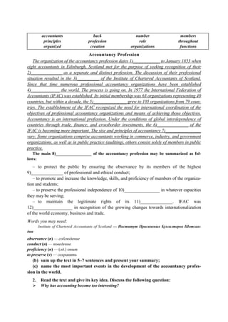 accountants
principles
organized
back
profession
creation
number
role
organizations
members
throughout
functions
Accountancy Profession
The organization of the accountancy profession dates 1)____________ to January 1853 when
eight accountants in Edinburgh, Scotland met for the purpose of seeking recognition of their
2)______________ as a separate and distinct profession. The discussion of their professional
situation resulted in the 3)__________ of the Institute of Chartered Accountants of Scotland.
Since that time numerous professional accountancy organizations have been established
4)_____________ the world. The process is going on. In 1977 the International Federation of
Accountants (IFAC) was established. Its initial membership was 63 organizations representing 49
countries, but within a decade, the 5)_______________ grew to 105 organizations from 79 coun-
tries. The establishment of the IFAC recognized the need for international coordination of the
objectives of professional accountancy organizations and means of achieving those objectives.
Accountancy is an international profession. Under the conditions of global interdependence of
countries through trade, finance, and crossborder investments, the 6)______________ of the
IFAC is becoming more important. The size and principles of accountancy 7)________________
vary. Some organizations comprise accountants working in commerce, industry, and government
organizations, as well as in public practice (auditing), others consist solely of members in public
practice.
The main 8)_________________ of the accountancy profession may be summarized as fol-
lows:
– to protect the public by ensuring the observance by its members of the highest
9)______________ of professional and ethical conduct;
– to promote and increase the knowledge, skills, and proficiency of members of the organiza-
tion and students;
– to preserve the professional independence of 10)________________ in whatever capacities
they may be serving;
– to maintain the legitimate rights of its 11)______________. IFAC was
12)_________________ in recognition of the growing changes towards internationalization
of the world economy, business and trade.
Words you may need:
Institute of Chartered Accountants of Scotland — Институт Присяжных Бухгалтеров Шотлан-
дии
observance (n) — соблюдение
conduct (n) — поведение
proficiency (n) — (зд.) опыт
to preserve (v) — сохранять
(b) sum up the text in 5–7 sentences and present your summary;
(c) name the most important events in the development of the accountancy profes-
sion in the world.
2. Read the text and give its key idea. Discuss the following question:
Why has accounting become too interesting?
 