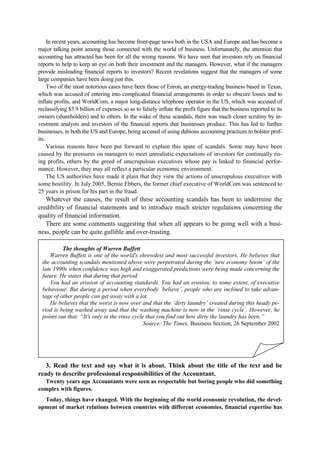 In recent years, accounting has become front-page news both in the USA and Europe and has become a
major talking point among those connected with the world of business. Unfortunately, the attention that
accounting has attracted has been for all the wrong reasons. We have seen that investors rely on financial
reports to help to keep an eye on both their investment and the managers. However, what if the managers
provide misleading financial reports to investors? Recent revelations suggest that the managers of some
large companies have been doing just this.
Two of the most notorious cases have been those of Enron, an energy-trading business based in Texas,
which was accused of entering into complicated financial arrangements in order to obscure losses and to
inflate profits, and WorldCom, a major long-distance telephone operator in the US, which was accused of
reclassifying $3.9 billion of expenses so as to falsely inflate the profit figure that the business reported to its
owners (shareholders) and to others. In the wake of these scandals, there was much closer scrutiny by in-
vestment analysts and investors of the financial reports that businesses produce. This has led to further
businesses, in both the US and Europe, being accused of using dubious accounting practices to bolster prof-
its.
Various reasons have been put forward to explain this spate of scandals. Some may have been
caused by the pressures on managers to meet unrealistic expectations of investors for continually ris-
ing profits, others by the greed of unscrupulous executives whose pay is linked to financial perfor-
mance. However, they may all reflect a particular economic environment.
The US authorities have made it plain that they view the actions of unscrupulous executives with
some hostility. In July 2005, Bernie Ebbers, the former chief executive of WorldCom was sentenced to
25 years in prison for his part in the fraud.
Whatever the causes, the result of these accounting scandals has been to undermine the
credibility of financial statements and to introduce much stricter regulations concerning the
quality of financial information.
There are some comments suggesting that when all appears to be going well with a busi-
ness, people can be quite gullible and over-trusting.
3. Read the text and say what it is about. Think about the title of the text and be
ready to describe professional responsibilities of the Accountant.
Twenty years ago Accountants were seen as respectable but boring people who did something
complex with figures.
Today, things have changed. With the beginning of the world economic revolution, the devel-
opment of market relations between countries with different economies, financial expertise has
The thoughts of Warren Buffett
Warren Buffett is one of the world's shrewdest and most successful investors. He believes that
the accounting scandals mentioned above were perpetrated during the ‘new economy boom’ of the
late 1990s when confidence was high and exaggerated predictions were being made concerning the
future. He states that during that period:
You had an erosion of accounting standards. You had an erosion, to some extent, of executive
behaviour. But during a period when everybody ‘believe’, people who are inclined to take advan-
tage of other people can get away with a lot.
He believes that the worst is now over and that the ‘dirty laundry’ created during this heady pe-
riod is being washed away and that the washing machine is now in the ’rinse cycle’. However, he
points out that: “It's only in the rinse cycle that you find out how dirty the laundry has been.”
Source: The Times, Business Section, 26 September 2002
 