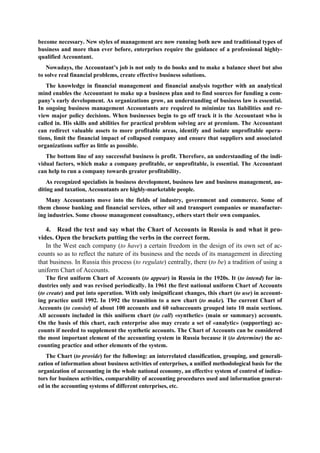 become necessary. New styles of management are now running both new and traditional types of
business and more than ever before, enterprises require the guidance of a professional highly-
qualified Accountant.
Nowadays, the Accountant’s job is not only to do books and to make a balance sheet but also
to solve real financial problems, create effective business solutions.
The knowledge in financial management and financial analysis together with an analytical
mind enables the Accountant to make up a business plan and to find sources for funding a com-
pany’s early development. As organizations grow, an understanding of business law is essential.
In ongoing business management Accountants are required to minimize tax liabilities and re-
view major policy decisions. When businesses begin to go off track it is the Accountant who is
called in. His skills and abilities for practical problem solving are at premium. The Accountant
can redirect valuable assets to more profitable areas, identify and isolate unprofitable opera-
tions, limit the financial impact of collapsed company and ensure that suppliers and associated
organizations suffer as little as possible.
The bottom line of any successful business is profit. Therefore, an understanding of the indi-
vidual factors, which make a company profitable, or unprofitable, is essential. The Accountant
can help to run a company towards greater profitability.
As recognized specialists in business development, business law and business management, au-
diting and taxation, Accountants are highly-marketable people.
Many Accountants move into the fields of industry, government and commerce. Some of
them choose banking and financial services, other oil and transport companies or manufactur-
ing industries. Some choose management consultancy, others start their own companies.
4. Read the text and say what the Chart of Accounts in Russia is and what it pro-
vides. Open the brackets putting the verbs in the correct form.
In the West each company (to have) a certain freedom in the design of its own set of ac-
counts so as to reflect the nature of its business and the needs of its management in directing
that business. In Russia this process (to regulate) centrally, there (to be) a tradition of using a
uniform Chart of Accounts.
The first uniform Chart of Accounts (to appear) in Russia in the 1920s. It (to intend) for in-
dustries only and was revised periodically. In 1961 the first national uniform Chart of Accounts
(to create) and put into operation. With only insignificant changes, this chart (to use) in account-
ing practice until 1992. In 1992 the transition to a new chart (to make). The current Chart of
Accounts (to consist) of about 100 accounts and 60 subaccounts grouped into 10 main sections.
All accounts included in this uniform chart (to call) «synthetic» (main or summary) accounts.
On the basis of this chart, each enterprise also may create a set of «analytic» (supporting) ac-
counts if needed to supplement the synthetic accounts. The Chart of Accounts can be considered
the most important element of the accounting system in Russia because it (to determine) the ac-
counting practice and other elements of the system.
The Chart (to provide) for the following: an interrelated classification, grouping, and generali-
zation of information about business activities of enterprises, a unified methodological basis for the
organization of accounting in the whole national economy, an effective system of control of indica-
tors for business activities, comparability of accounting procedures used and information generat-
ed in the accounting systems of different enterprises, etc.
 