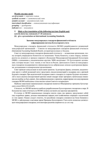 Words you may need:
set of accounts — перечень счетов
synthetic account — синтетический счет
analytic account — аналитический счет
interrelated classification — взаимосвязанная классификация
grouping — группировка
indicator (n) — показатель
5. Make a free translation of the following text into English and:
(a)write down key statements (7–10 sentences);
(b) give a presentation on International Accounting Standards.
Значение международных стандартов финансовой отчётности
в формировании системы бухгалтерского учета
Международные стандарты финансовой отчетности (МСФО) разрабатываются независимой
международной организацией — Советом по международным стандартам финансовой отчетности
(International Accounting Standards Board), который расположен в Лондоне.
Совет по международным стандартам финансовой отчетности — независимая организация, чле-
ны которой утверждаются Комитетом по назначению. Члены Комитета, в свою очередь, номини-
руются на должность в процессе широкого обсуждения Международной федерацией бухгалтеров
(МФБ) с компаниями и академическими кругами. МФБ насчитывает 156 бухгалтерских ассоциа-
ций, в которые входят 2 млн. членов, в том числе из России. Деятельность Совета по международ-
ным стандартам поддерживается и финансируется на добровольных началах аудиторскими фирма-
ми, ассоциациями и коммерческими организациями.
Совет проводит консультации по всем своим проектам. Аудиторские фирмы, компании, академиче-
ские круги и любой желающий могут представить письмо-комментарий в поддержку или с критикой
будущего стандарта. При недостаточной поддержке нового стандарта со стороны будущих пользовате-
лей и после анализа конструктивной критики новый стандарт может претерпеть значительные измене-
ния или вообще не быть принят. Для одобрения решения о принятии, корректировке или аннулировании
стандарта МСФО необходимы голоса восьми членов Совета из четырнадцати.
Наиболее известными национальными стандартами являются Общепринятые принципы бухгалтер-
ского учета США (US GAAP).
Считается, что МСФО являются наиболее разработанными бухгалтерскими стандартами в мире. В
большинстве стран отчетность по МСФО должны составлять все крупные предприятия.
В отличие от МСФО национальные стандарты многих стран, как правило, представляют собой
свод подробных правил, детально описывающих порядок учета хозяйственных операций и исключений
из этих правил. Однако следует отметить, что российские стандарты становятся все более близкими к
МСФО, а действующие в настоящее время Принципы Бухгалтерского Учета почти полностью соответст-
вуютмеждународнымстандартам,хотянекоторыеразличиясохраняются до сих пор.
 