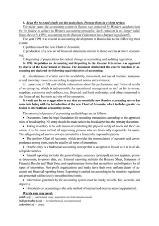 6. Scan the text and single out the main facts. Present them in a short review.
For many years the accounting system in Russia was criticized by Western academicians
for its failure to adhere to Western accounting principles. Such criticism is no longer valid.
Since the early 1990s, accounting in the Russian Federation has changed significantly.
The year 1991 was crucial in accounting development in Russia due to the following three
events:
1) publication of the new Chart of Accounts;
2) production of a new set of financial statements similar to those used in Western account-
ing;
3) beginning of preparations for radical change in accounting and auditing regulation.
In 1992, Regulation on Accounting and Reporting in the Russian Federation was approved
by decree of the Government of Russia. The document diminished the control function of ac-
counting and declared the following equal objectives of accounting:
a) maintenance of control over the availability, movement, and use of material, manpow-
er and monetary resources according to approved norms and estimates;
b) provision of full and reliable information about the performance and financial results
of an enterprise, which is indispensable for operational management as well as for investors,
suppliers, customers and creditors, tax, financial, and bank authorities, and others interested in
the financial and business activity of the enterprise.
It would not be an exaggeration to say that an essentially new Russian accounting system has
come into being with the introduction of the new Chart of Accounts, which includes greater co-
hesion to international accounting norms.
The essential elements of accounting methodology are as follows:
• Documents form the legal foundation for recording transactions according to the approved
rules of bookkeeping. No entry should be made unless the bookkeeper has the primary document.
• Taking inventory is the sole means of controlling the physical safety of assets and their val-
uation. It is the main method of supervising persons who are financially responsible for assets.
The safeguarding of assets is always entrusted to a financially responsible person.
• The uniform Chart of Accounts, which provides the nomenclature of accounts and corres-
pondence among them, must be used by all types of enterprises.
• Double entry is a traditional accounting concept that is accepted in Russia as it is in all de-
veloped countries.
• Internal reporting includes the general ledger, summary (principal) account registers, prima-
ry documents, inventory data, etc. External reporting includes the Balance Sheet, Statement of
Financial Results and Their Uses, and supplementary forms that are uniform and obligatory for all
types of enterprises. Non-profit organizations and banks have their own uniform charts of ac-
counts and financial reporting forms. Reporting is carried out according to the statutory regulation
and presented within strictly prescribed time limits.
• Information generated by the accounting system must be timely, reliable, full, accurate, and
objective.
• Historical cost accounting is the only method of internal and external reporting permitted.
Words you may need:
valid (adj) — имеющий силу, юридически действительный
indispensable (adj) — необходимый, незаменимый
cohesion (n) — связь
 