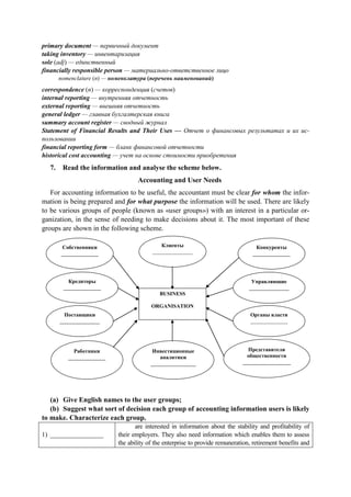 primary document — первичный документ
taking inventory — инвентаризация
sole (adj) — единственный
financially responsible person — материально-ответственное лицо
nomenclature (n) — номенклатура (перечень наименований)
correspondence (n) — корреспонденция (счетов)
internal reporting — внутренняя отчетность
external reporting — внешняя отчетность
general ledger — главная бухгалтерская книга
summary account register — сводный журнал
Statement of Financial Results and Their Uses — Отчет о финансовых результатах и их ис-
пользовании
financial reporting form — бланк финансовой отчетности
historical cost accounting — учет на основе стоимости приобретения
7. Read the information and analyse the scheme below.
Accounting and User Needs
For accounting information to be useful, the accountant must be clear for whom the infor-
mation is being prepared and for what purpose the information will be used. There are likely
to be various groups of people (known as «user groups») with an interest in a particular or-
ganization, in the sense of needing to make decisions about it. The most important of these
groups are shown in the following scheme.
Собственники
______________
Кредиторы
______________
Работники
______________
Инвестиционные
аналитики
_________________
____________
Представители
общественности
__________________
Органы власти
______________
Управляющие
_______________
Конкуренты
______________
Клиенты
_______________
Поставщики
_______________
BUSINESS
ORGANISATION
(a) Give English names to the user groups;
(b) Suggest what sort of decision each group of accounting information users is likely
to make. Characterize each group.
1) ________________
are interested in information about the stability and profitability of
their employers. They also need information which enables them to assess
the ability of the enterprise to provide remuneration, retirement benefits and
 