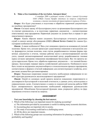 8. Make a free translation of the text below. Interpret ideas!
4 октября 2008 в редакции газеты «Гудок» главный бухгалтер
ОАО «РЖД» Галина Крафт ответила на вопросы сотрудников
компании, а также посетителей транспортного портала «Гудок».
Вопрос: Кто будет участвовать в подготовке и обработке первичной документации
на линейных предприятиях?
Ответ: Согласно закону «О бухгалтерском учете» за организацию бухгалтерского уче-
та отвечает руководитель, а за подготовку первичных документов — соответствующие
ответственные лица предприятия. Первичный документ не должен быть в отрыве от про-
изводственного процесса
Вопрос: Каким образом можно соединить бухгалтерскую отчетность различных
служб в едином центре обслуживания (ОЦО) (Shared Service Centre) без знания бух-
галтерами особенностей хозяйств?
Ответ: А какие особенности? Весь учет компании строится на основании её учетной
политики. Кроме того, сегодня происходят существенные изменения в методологии уче-
та: формируется учетная политика, план счетов, разрабатываются типовые формы пер-
вичных документов и отчетов, типовые рабочие места в автоматизированной системе
учета, единый автоматизированный консалтинговый центр, разрабатываются типовые
курсы согласно программе повышения квалификации бухгалтеров. Все эти проекты ве-
дутся параллельно. Кроме того, обработка первичных документов — это типовой бизнес-
процесс. Бухгалтерия отражает факты хозяйственной деятельности. Особенности могут
быть только во внутреннем документообороте и технологическом процессе предприятия,
соответственно в формате отчетной информации для соответствующего хозяйства, кото-
рая также должны быть регламентированы.
Вопрос: Насколько оперативно сможет получить необходимую информацию из но-
вой структуры руководитель железнодорожного предприятия?
Ответ: Одной из основных целей проекта является повышение оперативности и
достоверности бухгалтерской и налоговой отчетности, и данных учета, используемых в
управленческих целях. Соответственно и одним из показателей качества работы ОЦО
будет своевременность предоставления необходимой информации руководителям
предприятий. Обособление бухгалтерской функции лишь упорядочит работу по фор-
мированию отчетов и ответов на запросы.
ASSIGNMENT
Test your knowledge by choosing the best answer.
1. Which of the following is an important reason for studying accounting?
a) The information provided by accountants is useful in making many economic decisions.
b) Accounting plays an important role in society.
c) The study of accounting could lead to a challenging career.
d) All the above are important reasons.
2. Which of the following groups uses accounting information for planning a company’s
profitability and liquidity?
 