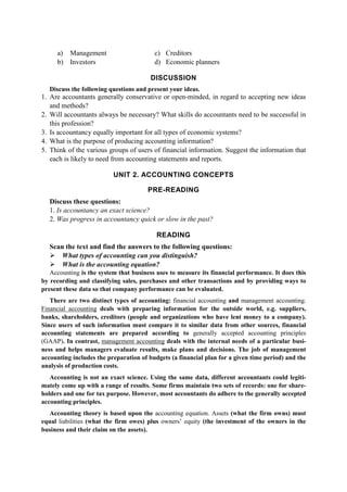 a) Management
b) Investors
c) Creditors
d) Economic planners
DISCUSSION
Discuss the following questions and present your ideas.
1. Are accountants generally conservative or open-minded, in regard to accepting new ideas
and methods?
2. Will accountants always be necessary? What skills do accountants need to be successful in
this profession?
3. Is accountancy equally important for all types of economic systems?
4. What is the purpose of producing accounting information?
5. Think of the various groups of users of financial information. Suggest the information that
each is likely to need from accounting statements and reports.
UNIT 2. ACCOUNTING CONCEPTS
PRE-READING
Discuss these questions:
1. Is accountancy an exact science?
2. Was progress in accountancy quick or slow in the past?
READING
Scan the text and find the answers to the following questions:
What types of accounting can you distinguish?
What is the accounting equation?
Accounting is the system that business uses to measure its financial performance. It does this
by recording and classifying sales, purchases and other transactions and by providing ways to
present these data so that company performance can be evaluated.
There are two distinct types of accounting: financial accounting and management accounting.
Financial accounting deals with preparing information for the outside world, e.g. suppliers,
banks, shareholders, creditors (people and organizations who have lent money to a company).
Since users of such information must compare it to similar data from other sources, financial
accounting statements are prepared according to generally accepted accounting principles
(GAAP). In contrast, management accounting deals with the internal needs of a particular busi-
ness and helps managers evaluate results, make plans and decisions. The job of management
accounting includes the preparation of budgets (a financial plan for a given time period) and the
analysis of production costs.
Accounting is not an exact science. Using the same data, different accountants could legiti-
mately come up with a range of results. Some firms maintain two sets of records: one for share-
holders and one for tax purpose. However, most accountants do adhere to the generally accepted
accounting principles.
Accounting theory is based upon the accounting equation. Assets (what the firm owns) must
equal liabilities (what the firm owes) plus owners’ equity (the investment of the owners in the
business and their claim on the assets).
 