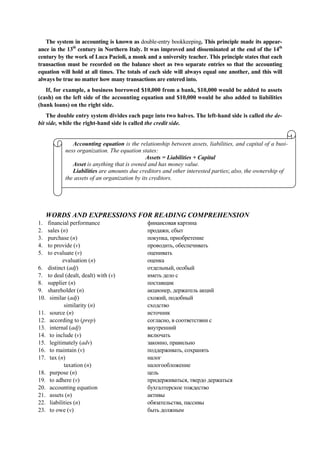 The system in accounting is known as double-entry bookkeeping. This principle made its appear-
ance in the 13th
century in Northern Italy. It was improved and disseminated at the end of the 14th
century by the work of Luca Pacioli, a monk and a university teacher. This principle states that each
transaction must be recorded on the balance sheet as two separate entries so that the accounting
equation will hold at all times. The totals of each side will always equal one another, and this will
always be true no matter how many transactions are entered into.
If, for example, a business borrowed $10,000 from a bank, $10,000 would be added to assets
(cash) on the left side of the accounting equation and $10,000 would be also added to liabilities
(bank loans) on the right side.
The double entry system divides each page into two halves. The left-hand side is called the de-
bit side, while the right-hand side is called the credit side.
WORDS AND EXPRESSIONS FOR READING COMPREHENSION
1. financial performance
2. sales (n)
3. purchase (n)
4. to provide (v)
5. to evaluate (v)
evaluation (n)
6. distinct (adj)
7. to deal (dealt, dealt) with (v)
8. supplier (n)
9. shareholder (n)
10. similar (adj)
similarity (n)
11. source (n)
12. according to (prep)
13. internal (adj)
14. to include (v)
15. legitimately (adv)
16. to maintain (v)
17. tax (n)
taxation (n)
18. purpose (n)
19. to adhere (v)
20. accounting equation
21. assets (n)
22. liabilities (n)
23. to owe (v)
финансовая картина
продажи, сбыт
покупка, приобретение
проводить, обеспечивать
оценивать
оценка
отдельный, особый
иметь дело с
поставщик
акционер, держатель акций
схожий, подобный
сходство
источник
согласно, в соответствии с
внутренний
включать
законно, правильно
поддерживать, сохранять
налог
налогообложение
цель
придерживаться, твердо держаться
бухгалтерское тождество
активы
обязательства, пассивы
быть должным
Accounting equation is the relationship between assets, liabilities, and capital of a busi-
ness organization. The equation states:
Assets = Liabilities + Capital
Asset is anything that is owned and has money value.
Liabilities are amounts due creditors and other interested parties; also, the ownership of
the assets of an organization by its creditors.
 