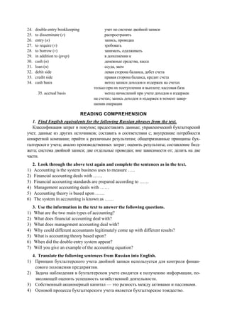 24. double-entry bookkeeping
25. to disseminate (v)
26. entry (n)
27. to require (v)
28. to borrow (v)
29. in addition to (prep)
30. cash (n)
31. loan (n)
32. debit side
33. credit side
34. cash basis
35. accrual basis
учет по системе двойной записи
распространять
запись, проводка
требовать
занимать, одалживать
в дополнении к
денежные средства, касса
ссуда, заем
левая сторона баланса, дебет счета
правая сторона баланса, кредит счета
метод записи доходов и издержек на счетах
только при их поступлении и выплате; кассовая база
метод начислений при учете доходов и издержек
на счетах; запись доходов и издержек в момент завер-
шения операции
READING COMPREHENSION
1. Find English equivalents for the following Russian phrases from the text.
Классификация затрат и покупок; предоставлять данные; управленческий бухгалтерский
учет; данные из других источников; составить в соответствии с; внутренние потребности
конкретной компании; прийти к различным результатам; общепризнанные принципы бух-
галтерского учета; анализ производственных затрат; оценить результаты; составление бюд-
жета; система двойной записи; две отдельные проводки; вне зависимости от; делить на две
части.
2. Look through the above text again and complete the sentences as in the text.
1) Accounting is the system business uses to measure …..
2) Financial accounting deals with ……
3) Financial accounting standards are prepared according to ……
4) Management accounting deals with ……
5) Accounting theory is based upon ……
6) The system in accounting is known as ……
3. Use the information in the text to answer the following questions.
1) What are the two main types of accounting?
2) What does financial accounting deal with?
3) What does management accounting deal with?
4) Why could different accountants legitimately come up with different results?
5) What is accounting theory based upon?
6) When did the double-entry system appear?
7) Will you give an example of the accounting equation?
4. Translate the following sentences from Russian into English.
1) Принцип бухгалтерского учета двойной записи используется для контроля финан-
сового положения предприятия.
2) Задача наблюдения в бухгалтерском учете сводится к получению информации, по-
зволяющей оценить успешность хозяйственной деятельности.
3) Собственный акционерный капитал — это разность между активами и пассивами.
4) Основой процесса бухгалтерского учета является бухгалтерское тождество.
 