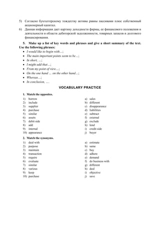 5) Согласно бухгалтерскому тождеству активы равны пассивами плюс собственный
акционерный капитал.
6) Данная информация дает картину доходности фирмы, ее финансового положения и
деятельности в области дебиторской задолженности, товарных запасов и долгового
финансирования.
5. Make up a list of key words and phrases and give a short summary of the text.
Use the following phrases:
• I would like to begin with…;
• The main important points seem to be…;
• In short, …;
• I might add that…;
• From my point of view…;
• On the one hand … on the other hand…;
• Whereas…;
• In conclusion, ….
VOCABULARY PRACTICE
1. Match the opposites.
1) borrow
2) include
3) supplier
4) purchase
5) similar
6) assets
7) debit side
8) add
9) internal
10) appearance
a) sales
b) different
c) disappearance
d) liabilities
e) subtract
f) external
g) exclude
h) lend
i) credit side
j) buyer
2. Match the synonyms.
1) deal with
2) purpose
3) maintain
4) transaction
5) require
6) evaluate
7) similar
8) various
9) keep
10) purchase
a) estimate
b) same
c) buy
d) adhere
e) demand
f) do business with
g) different
h) deal
i) objective
j) save
 