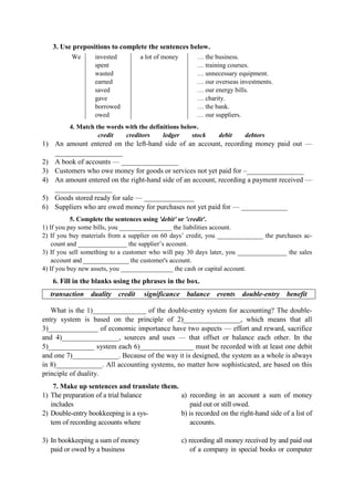 3. Use prepositions to complete the sentences below.
We invested
spent
wasted
earned
saved
gave
borrowed
owed
a lot of money … the business.
… training courses.
… unnecessary equipment.
… our overseas investments.
… our energy bills.
… charity.
… the bank.
… our suppliers.
4. Match the words with the definitions below.
credit creditors ledger stock debit debtors
1) An amount entered on the left-hand side of an account, recording money paid out —
___________________
2) A book of accounts — ________________
3) Customers who owe money for goods or services not yet paid for –________________
4) An amount entered on the right-hand side of an account, recording a payment received —
________________
5) Goods stored ready for sale — ______________
6) Suppliers who are owed money for purchases not yet paid for — _____________
5. Complete the sentences using 'debit' or 'credit'.
1) If you pay some bills, you ________________ the liabilities account.
2) If you buy materials from a supplier on 60 days’ credit, you ______________ the purchases ac-
count and _______________ the supplier’s account.
3) If you sell something to a customer who will pay 30 days later, you _______________ the sales
account and _______________ the customer's account.
4) If you buy new assets, you ________________ the cash or capital account.
6. Fill in the blanks using the phrases in the box.
transaction duality credit significance balance events double-entry benefit
What is the 1)_______________ of the double-entry system for accounting? The double-
entry system is based on the principle of 2)________________, which means that all
3)______________ of economic importance have two aspects — effort and reward, sacrifice
and 4)________________, sources and uses — that offset or balance each other. In the
5)_____________ system each 6)_______________ must be recorded with at least one debit
and one 7)_____________. Because of the way it is designed, the system as a whole is always
in 8)_____________. All accounting systems, no matter how sophisticated, are based on this
principle of duality.
7. Make up sentences and translate them.
1) The preparation of а trial balance
includes
2) Double-entry bookkeeping is а sys-
tem of recording accounts where
3) In bookkeeping а sum of money
paid or owed by а business
a) recording in an account а sum of money
paid out or still owed.
b) is recorded on the right-hand side of а list of
accounts.
c) recording all money received by and paid out
of а company in special books or computer
 