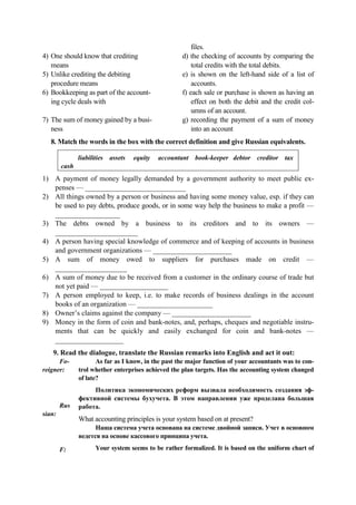 4) One should know that crediting
means
5) Unlike crediting the debiting
procеdure means
6) Bookkeeping as part of the account-
ing cycle deals with
7) The sum of money gained by a busi-
ness
files.
d) the checking of accounts by comparing the
total credits with the total debits.
e) is shown on the left-hand side of a list of
accounts.
f) each sale or purchase is shown as having an
effect on both the debit and the credit col-
umns of an account.
g) recording the payment of a sum of money
into an account
8. Match the words in the box with the correct definition and give Russian equivalents.
liabilities assets equity accountant book-keeper debtor creditor tax
cash
1) A payment of money legally demanded by a government authority to meet public ex-
penses — ____________________________
2) All things owned by a person or business and having some money value, esp. if they can
be used to pay debts, produce goods, or in some way help the business to make a profit —
__________________
3) The debts owned by a business to its creditors and to its owners —
_______________________
4) A person having special knowledge of commerce and of keeping of accounts in business
and government organizations — ______________________
5) A sum of money owed to suppliers for purchases made on credit —
____________________
6) A sum of money due to be received from a customer in the ordinary course of trade but
not yet paid — ___________________
7) A person employed to keep, i.e. to make records of business dealings in the account
books of an organization — _____________________
8) Owner’s claims against the company — ______________________
9) Money in the form of coin and bank-notes, and, perhaps, cheques and negotiable instru-
ments that can be quickly and easily exchanged for coin and bank-notes —
___________________
9. Read the dialogue, translate the Russian remarks into English and act it out:
Fo-
reigner:
Rus
sian:
F:
As far as I know, in the past the major function of your accountants was to con-
trol whether enterprises achieved the plan targets. Has the accounting system changed
of late?
Политика экономических реформ вызвала необходимость создания эф-
фективной системы бухучета. В этом направлении уже проделана большая
работа.
What accounting principles is your system based on at present?
Наша система учета основана на системе двойной записи. Учет в основном
ведется на основе кассового принципа учета.
Your system seems to be rather formalized. It is based on the uniform chart of
 