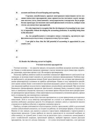 R:
F:
R:
F:
R:
F:
accounts and forms of record keeping and reporting.
Стремясь способствовать прямым иностранным инвестициям путем соз-
дания совместных предприятий, наше правительство поставило задачу внедре-
ния системы учета, сопоставимой с международными стандартами. Была разра-
ботана процедура составления ежегодной финансовой отчетности, одобрен план
счетов для совместных предприятий.
It is also important to recognize that the development of accounting in any coun-
try is impossible without developing the accounting profession. Is anything being done
in this direction?
Да, мы разрабатываем и внедряем новые стандарты, организуем про-
фессиональную подготовку и переподготовку бухгалтеров.
I am glad to hear that the full potential of accounting is appreciated in your
country now.
10. Render the following extract in English.
Учетная политика предприятия
Учетная политика — это средство придать легальными способами желаемую величину прибы-
ли. Однако в хозяйственных процессах принимает участие множество групп (инвесторы, кредито-
ры, акционеры, налоговые органы и др.). Их интересы противоречивы.
Поскольку прибыль является одним из ключевых показателей эффективности деятельности ор-
ганизации, ее величина может повлиять на доступность внешнего финансирования. Особенно важ-
на прибыльность для размещения ценных бумаг среди физических лиц, которые при принятии ре-
шения ориентируются в основном на прибыль организации. Однако в силу неразвитости россий-
ского рынка ценных бумаг и неготовности населения вкладывать деньги в ценные бумаги этот мо-
тив завышения прибыли нельзя считать характерным для российских организаций. При получении
банковского финансирования предметом пристального внимания банка становится скорее стои-
мость и ликвидность имущества, поскольку в настоящее время в России более всего распростране-
но краткосрочное кредитование, и банк ориентируется на возможность погашения кредита, прежде
всего, из имущества, уже имеющегося у заемщика.
Завышение прибыли может быть выгодно предприятию в случае привлечения долгосрочных
инвестиций. Хотя и тогда инвестор заинтересован не столько в ее прибыльности, сколько в
наличии свободных денежных средств. Его интересуют «живые» деньги, и предметом анализа
становится не прибыль (убыток), а движение денежных средств.
Прибыль, которая показывается в бухгалтерских отчетах, представляет собой в достаточной
степени субъективный показатель, ее создают не рабочие, не менеджеры фирмы, а бухгалтеры.
Именно от них зависит, как оценить в деньгах и представить информацию о происходящих в
организации процессах. Сумма прибыли во многом определяется не величиной надбавки на
себестоимость, не суммой денег в кассе или на расчетном счете, а моментом демонстрации в
учете хозяйственной операции, приносящей прибыль, выбором варианта оценки расходов
предприятия, так как его доходы очевидны — это сумма полученной выручки, а вот расходы
 
