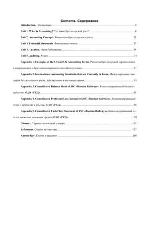 Contents. Содержание
Introduction. Предисловие……………………………………………………….….………………….…..4
Unit 1. What is Accounting? Что такое бухгалтерский учет?……………………………………….……6
Unit 2. Accounting Concepts. Концепции бухгалтерского учета………………………………….……21
Unit 3. Financial Statements. Финансовые отчеты………………………………………………………37
Unit 4. Taxation. Налогообложение………………………………………………………………………59
Unit 5. Auditing. Аудит ……………………………………………………………………………………74
Appendix 1. Examples of the US and UK Accounting Terms. Различия бухгалтерской терминологии
в американском и британском вариантах английского языка ………………………………………….………91
Appendix 2. International Accounting Standards that are Currently in Force. Международные стан-
дарты бухгалтерского учета, действующие в настоящее время..……………………………………………….91
Appendix 3. Consolidated Balance Sheet of JSC «Russian Railways». Консолидированный балансо-
вый отчет ОАО «РЖД»…………………………..…………………………………………………………..……93
Appendix 4. Consolidated Profit and Loss Account of JSC «Russian Railways». Консолидированный
отчет о прибылях и убытках ОАО «РЖД»…………………………………………………………….…………96
Appendix 5. Consolidated Cash Flow Statement of JSC «Russian Railways». Консолидированный от-
чет о движении денежных средств ОАО «РЖД»..………………………………...……………………..………99
Glossary. Терминологический словарь..………………………………………………...………………103
References. Список литературы..………………………………………………...………………………107
Answer Key. Ключи к заданиям …………………………………………………………………………108
 