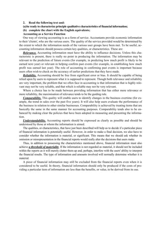 2. Read the following text and:
(a)be ready to characterize principle qualitative characteristics of financial information;
(b) complete the chart with the English equivalents;
Accounting as a Service Function
One way of viewing accounting is as a form of service. Accountants provide economic information
to their 'clients', who are the various users. The quality of the service provided would be determined by
the extent to which the information needs of the various user groups have been met. To be useful, ac-
counting information should possess certain key qualities, or characteristics. These are:
Relevance. Accounting information must have the ability to influence decisions. Unless this cha-
racteristic is present, there is really no point in producing the information. The information may be
relevant to the prediction of future events (for example, in predicting how much profit is likely to be
earned next year) or relevant in helping confirm past events (for example, in establishing how much
profit was earned last year). The role of accounting in confirming past events is important because
users often wish to check on the accuracy of earlier predictions that they have made.
Reliability. Accounting should be free from significant error or bias. It should be capable of being
relied upon by users to represent what it is supposed to represent. Though both relevance and reliability
are very important, the problem that we often face in accounting is that information that is highly rele-
vant may not be very reliable, and that which is reliable may not be very relevant.
Where a choice has to be made between providing information that has either more relevance or
more reliability, the maximisation of relevance tends to be the guiding rule.
Comparability. This quality will enable users to identify changes in the business overtime (for ex-
ample, the trend in sales over the past five years). It will also help users evaluate the performance of
the business in relation to other similar businesses. Comparability is achieved by treating items that are
basically the same in the same manner for accounting purposes. Comparability tends also to be en-
hanced by making clear the policies that have been adopted in measuring and presenting the informa-
tion.
Understandability. Accounting reports should be expressed as clearly as possible and should be
understood by those at whom the information is aimed.
The qualities, or characteristics, that have just been described will help us to decide if a particular piece
of financial information is potentially useful. However, in order to make a final decision, we also have to
consider whether the information is material, or significant. This means that we should ask whether its
omission or misrepresentation in the financial reports would really alter the decisions that users make.
Thus, in addition to possessing the characteristics mentioned above, financial information must also
achieve a threshold of materiality. If the information is not regarded as material, it should not be included
within the reports as it will merely clutter them up and, perhaps, interfere with the users' ability to interpret
the financial results. The type of information and amounts involved will normally determine whether it is
material.
A piece of financial information may still be excluded from the financial reports even when it is
considered to be useful. In theory, financial information should only be produced if the costs of pro-
viding a particular item of information are less than the benefits, or value, to be derived from its use.
 