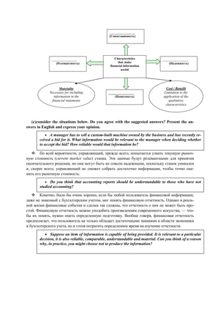 Characteristics
that make
financial information
useful
________________
(Сопоставимость)
________________
(Понятность)
________________
(Надежность)
________________
(Релевантность)
Materiality
Necessary for including
information in the
financial statements
Cost / Benefit
Limitation to the
application of the
qualitative
characteristics
(c)consider the situations below. Do you agree with the suggested answers? Present the an-
swers in English and express your opinion.
По всей вероятности, управляющий, прежде всего, попытается узнать текущую рыноч-
ную стоимость (current market value) станка. Эти данные будут релевантными для принятия
окончательного решения, но они могут быть не совсем надежными, поскольку станок уникален
и, скорее всего, управляющий не сможет собрать достаточно информации, чтобы точно оце-
нить его рыночную стоимость.
Конечно, было бы очень хорошо, если бы любой пользователь финансовой информации,
даже не знакомый с бухгалтерским учетом, мог понять финансовую отчетность. Однако в реаль-
ной жизни финансовые события и сделки так сложны, что отчетность о них не может быть про-
стой. Финансовую отчетность можно уподобить произведениям современного искусства, — что-
бы их понять, нужно иметь определенную подготовку. Вообще говоря, финансовая отчетность
предполагает, что пользователь не только обладает достаточными знаниями в области экономики
и бухгалтерского учета, но и готов потратить определенное время на изучение отчетности.
• Suppose an item of information is capable of being provided. It is relevant to a particular
decision, it is also reliable, comparable, understandable and material. Can you think of a reason
why, in practice, you might choose not to produce the information?
• A manager has to sell a custom-built machine owned by the business and has recently re-
ceived a bid for it. What information would be relevant to the manager when deciding whether
to accept the bid? How reliable would that information be?
• Do you think that accounting reports should be understandable to those who have not
studied accounting?
 