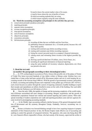 b) need to know the current market value of its assets.
c) need to know about the size of profits or losses.
d) which accounting methods they are using.
e) which means regularly using the same methods.
(b) Match the accounting assumptions and principles to the activities they prevent.
1) conservatism principle (prudence principle);
2) matching principle;
3) separate entity assumption;
4) revenue recognition principle;
5) time-period assumption;
6) unit-of-measure assumption;
7) objectivity principle;
8) consistency principle;
9) full-disclosure principle.
a) recording all data that are verifiable and free from bias;
b) publishing financial statements for a 15-month period, because this will
show better profits;
c) waiting until customers pay before recording revenue;
d) waiting until customers pay before recording expenses;
e) listing the owners' personal assets in a company's financial statements;
f) valuing assets and estimating future revenue at the highest possible fig-
ures;
g) showing a profit divided into US dollars, euros, Swiss francs, etc.;
h) including all significant information in financial reporting;
i) using the same methods (of inventory valuation, depreciation, etc.) from
one period to the next.
3. Read the text and:
(a) number the paragraphs according to their chronological order;
A ___ In 1939, archaeological excavation at Pylos, Greece (the possible site of the palace of Nestor
of Trojan War fame) recovered hundreds of clay tablets written in Minoan script. Scholars have con-
cluded that a Cretan scribe had been carried off by Mycenaean raiders and set to work keeping the ac-
counting records of the Grecian king (1400 BC). With the growth of governmental revenues, particularly
in Athens, accounting and auditing became more important. In the golden age of Pericles (461–429 BC),
each citizen became an auditor through the custom of requiring contractors of public buildings to report
their receipts and expenditures on tablets chiselled in stone on the walls of the building. One such tablet
indicates that the Parthenon cost 469 talents of silver.
B ____ Since the early 1900s, the rapidity of change and the increasing complexity of the world's indus-
trial economies necessitated still more changes in accounting. Mergers, acquisitions, and the growth of
multinational corporations fostered new internal and external reporting and control systems. With wide-
spread ownership of modem corporations new audit and reporting procedures came and new agencies be-
came involved in promulgating accounting standards.
C ____ In the Middle Ages accounting suffered a decline because of the general disorganised condi-
tion of government and the economy throughout Europe. Gradually, however, accounting was re-
established.
D ___ Roman civilisation was forward-thinking enough to have laws requiring taxpayers to prepare
statements of their financial position. In fact, the Roman Empire made effective use of accounting and
auditing to control the generals of conquered territories. The quaestors, who came into being about 200
BC, were financial officers responsible to Rome, who had custody of the treasury, supervised the scribes in
 
